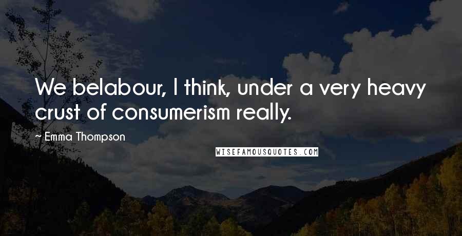 Emma Thompson Quotes: We belabour, I think, under a very heavy crust of consumerism really.