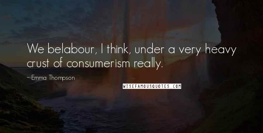 Emma Thompson Quotes: We belabour, I think, under a very heavy crust of consumerism really.