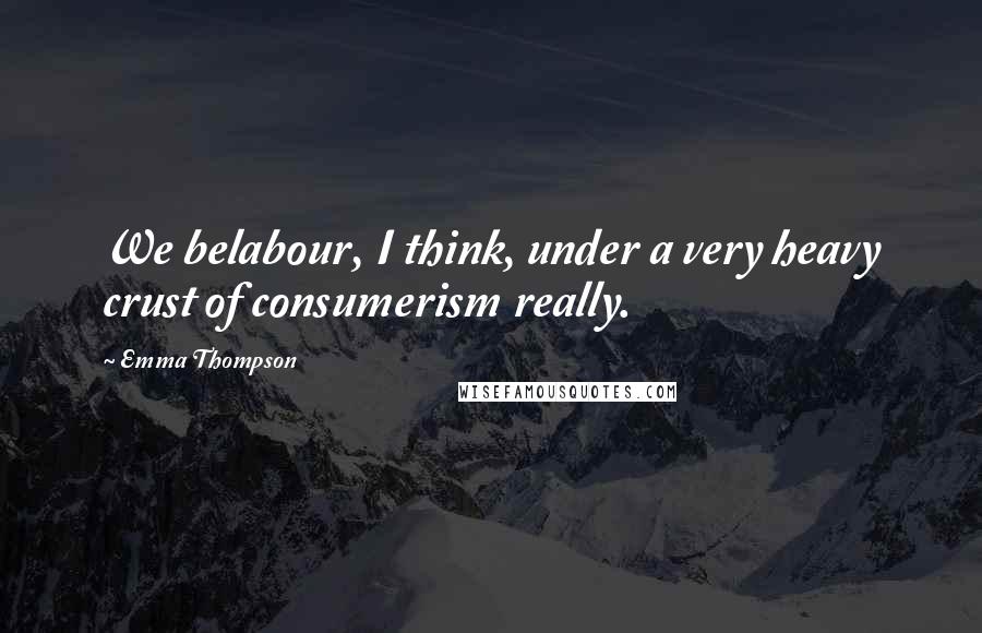 Emma Thompson Quotes: We belabour, I think, under a very heavy crust of consumerism really.