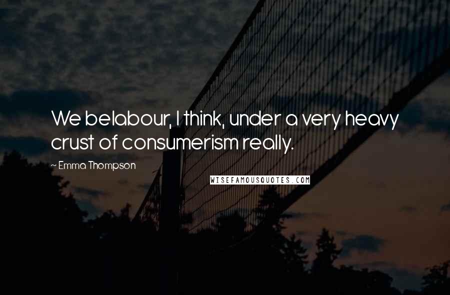 Emma Thompson Quotes: We belabour, I think, under a very heavy crust of consumerism really.