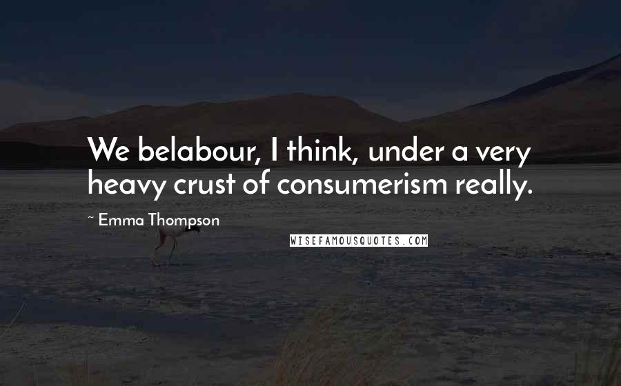 Emma Thompson Quotes: We belabour, I think, under a very heavy crust of consumerism really.
