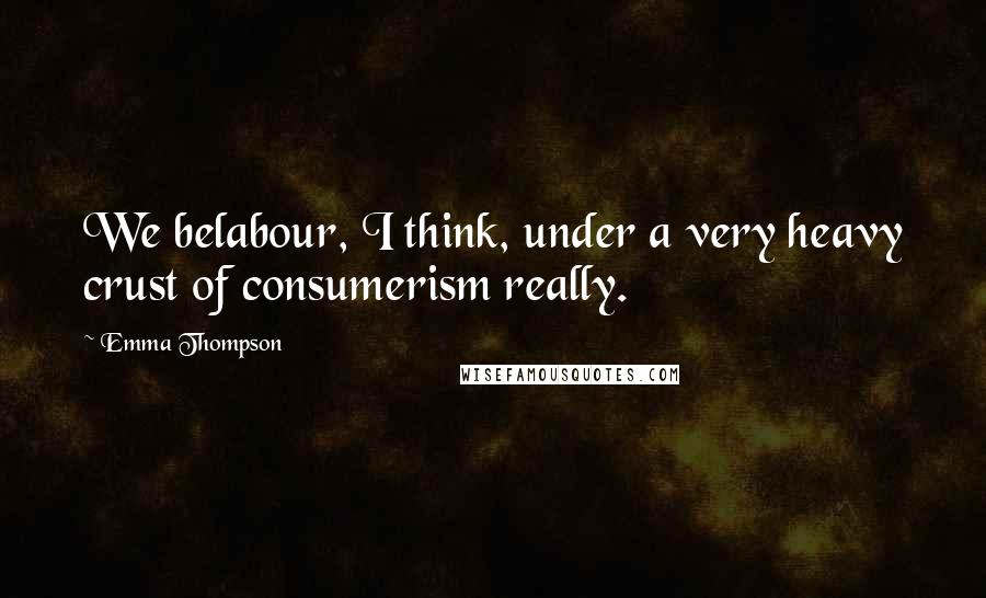 Emma Thompson Quotes: We belabour, I think, under a very heavy crust of consumerism really.