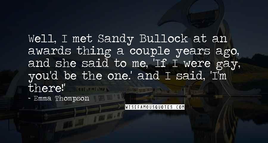 Emma Thompson Quotes: Well, I met Sandy Bullock at an awards thing a couple years ago, and she said to me, 'If I were gay, you'd be the one.' and I said, 'I'm there!'