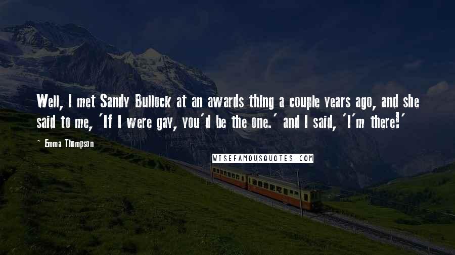 Emma Thompson Quotes: Well, I met Sandy Bullock at an awards thing a couple years ago, and she said to me, 'If I were gay, you'd be the one.' and I said, 'I'm there!'