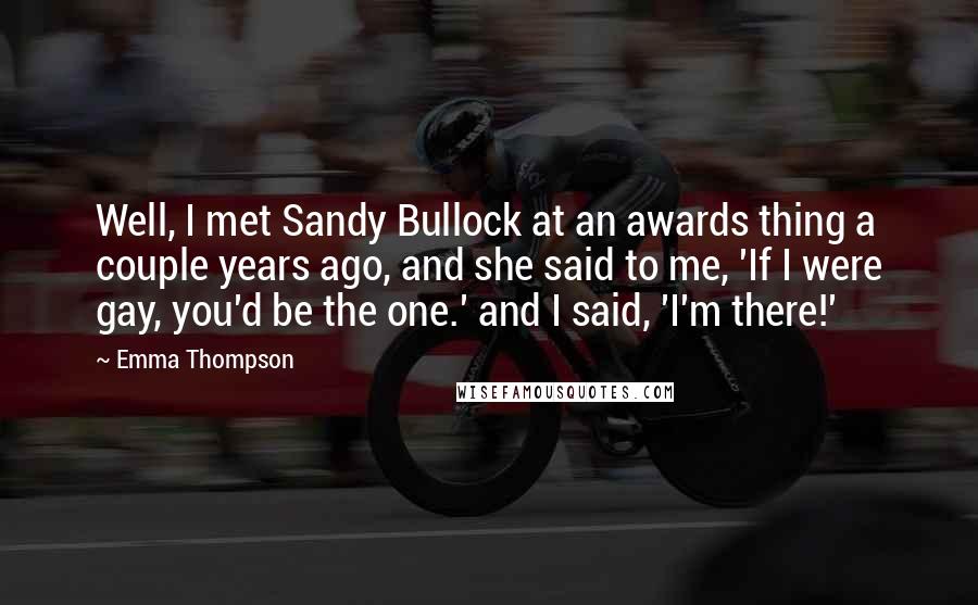 Emma Thompson Quotes: Well, I met Sandy Bullock at an awards thing a couple years ago, and she said to me, 'If I were gay, you'd be the one.' and I said, 'I'm there!'