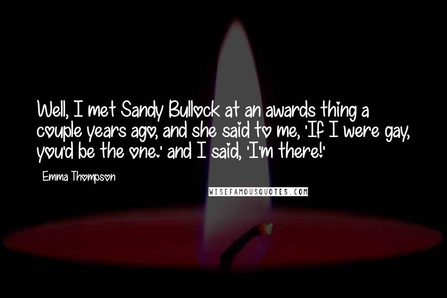 Emma Thompson Quotes: Well, I met Sandy Bullock at an awards thing a couple years ago, and she said to me, 'If I were gay, you'd be the one.' and I said, 'I'm there!'