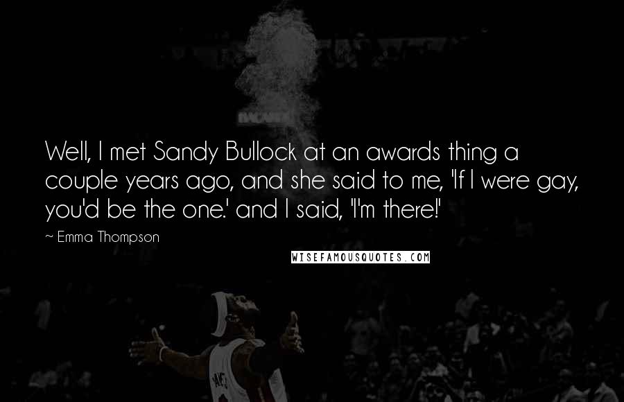Emma Thompson Quotes: Well, I met Sandy Bullock at an awards thing a couple years ago, and she said to me, 'If I were gay, you'd be the one.' and I said, 'I'm there!'