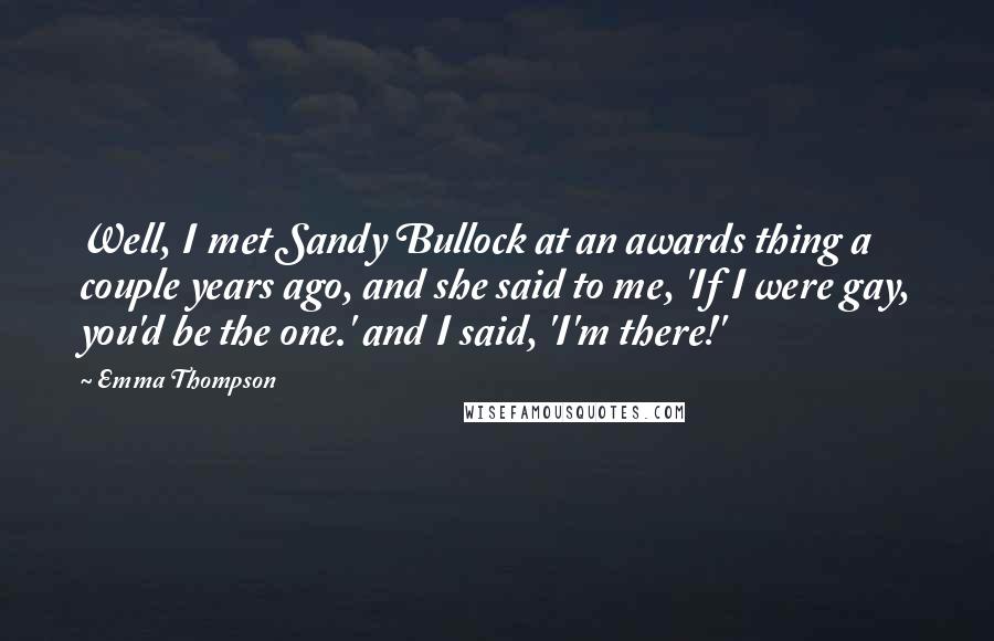 Emma Thompson Quotes: Well, I met Sandy Bullock at an awards thing a couple years ago, and she said to me, 'If I were gay, you'd be the one.' and I said, 'I'm there!'