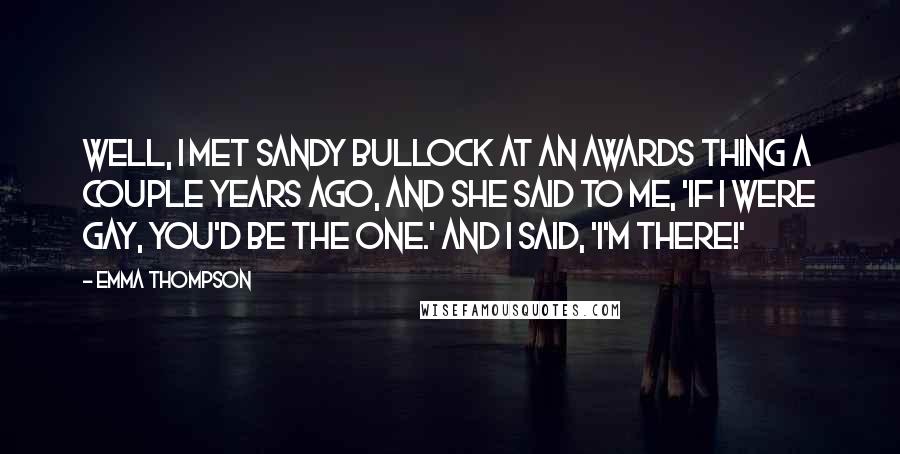 Emma Thompson Quotes: Well, I met Sandy Bullock at an awards thing a couple years ago, and she said to me, 'If I were gay, you'd be the one.' and I said, 'I'm there!'