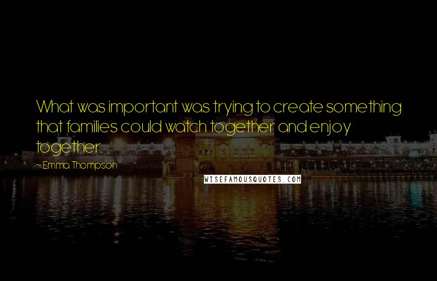 Emma Thompson Quotes: What was important was trying to create something that families could watch together and enjoy together.