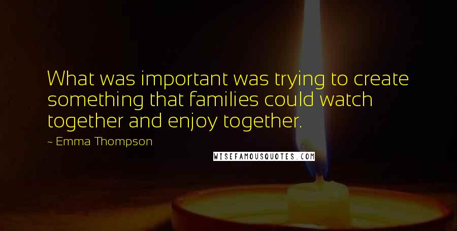 Emma Thompson Quotes: What was important was trying to create something that families could watch together and enjoy together.