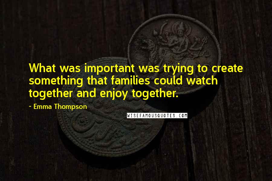 Emma Thompson Quotes: What was important was trying to create something that families could watch together and enjoy together.