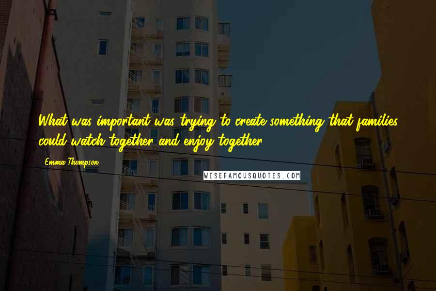 Emma Thompson Quotes: What was important was trying to create something that families could watch together and enjoy together.