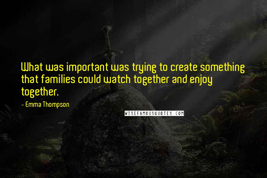 Emma Thompson Quotes: What was important was trying to create something that families could watch together and enjoy together.