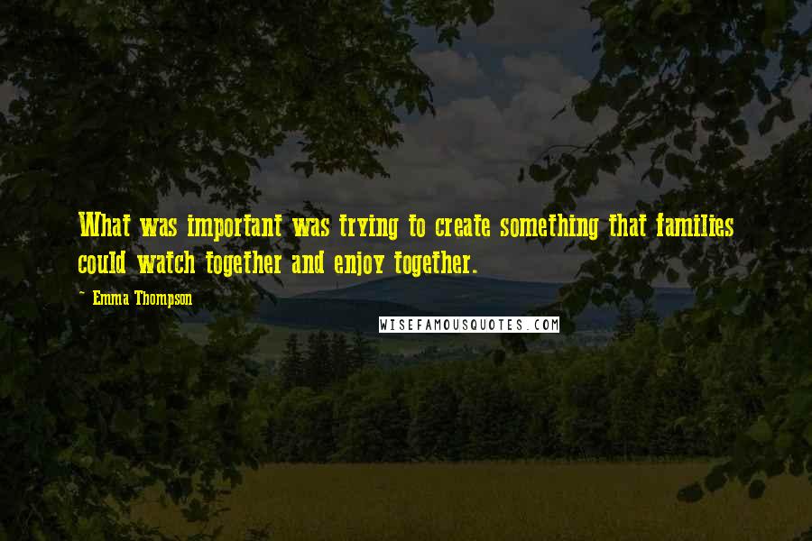 Emma Thompson Quotes: What was important was trying to create something that families could watch together and enjoy together.