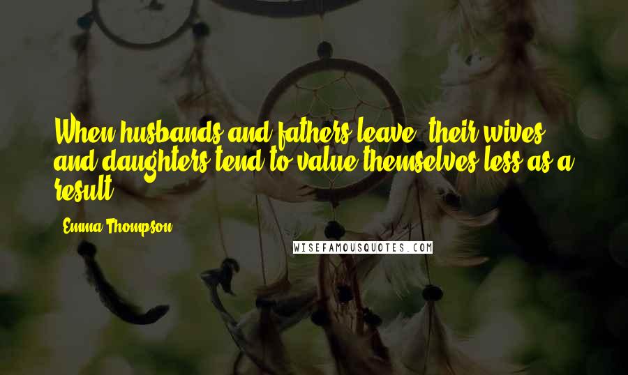 Emma Thompson Quotes: When husbands and fathers leave, their wives and daughters tend to value themselves less as a result.