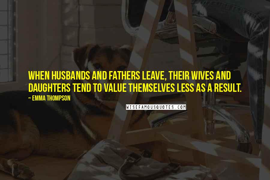 Emma Thompson Quotes: When husbands and fathers leave, their wives and daughters tend to value themselves less as a result.