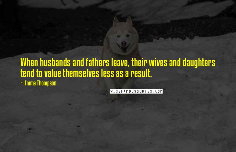 Emma Thompson Quotes: When husbands and fathers leave, their wives and daughters tend to value themselves less as a result.