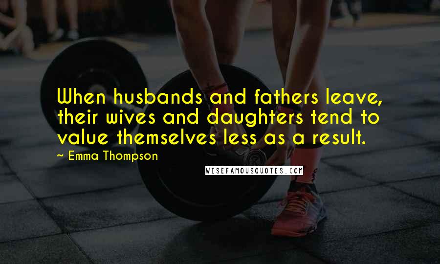 Emma Thompson Quotes: When husbands and fathers leave, their wives and daughters tend to value themselves less as a result.