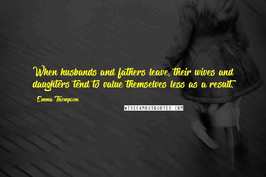 Emma Thompson Quotes: When husbands and fathers leave, their wives and daughters tend to value themselves less as a result.