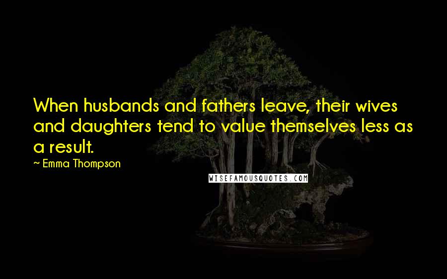 Emma Thompson Quotes: When husbands and fathers leave, their wives and daughters tend to value themselves less as a result.