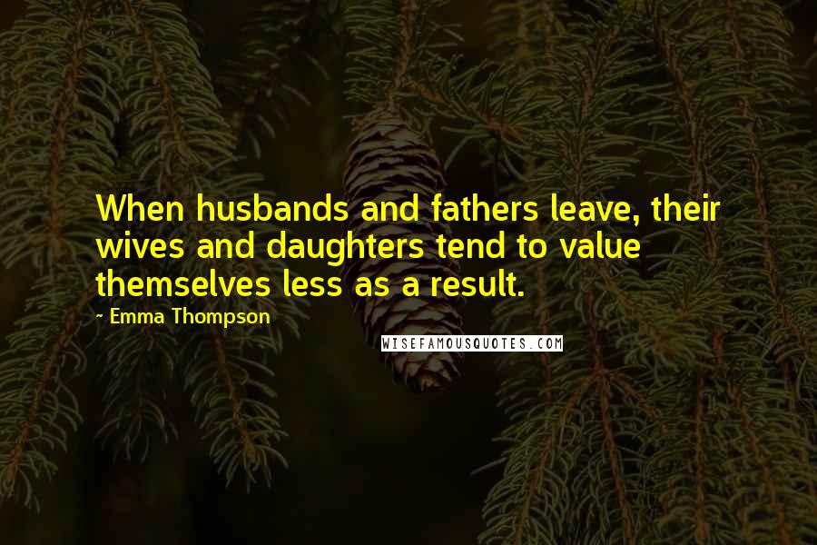 Emma Thompson Quotes: When husbands and fathers leave, their wives and daughters tend to value themselves less as a result.