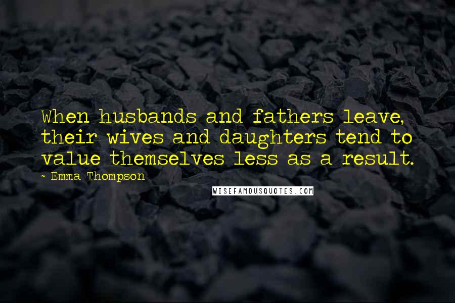 Emma Thompson Quotes: When husbands and fathers leave, their wives and daughters tend to value themselves less as a result.