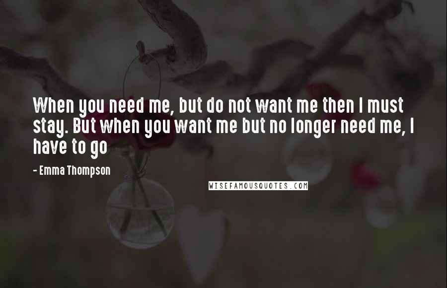 Emma Thompson Quotes: When you need me, but do not want me then I must stay. But when you want me but no longer need me, I have to go