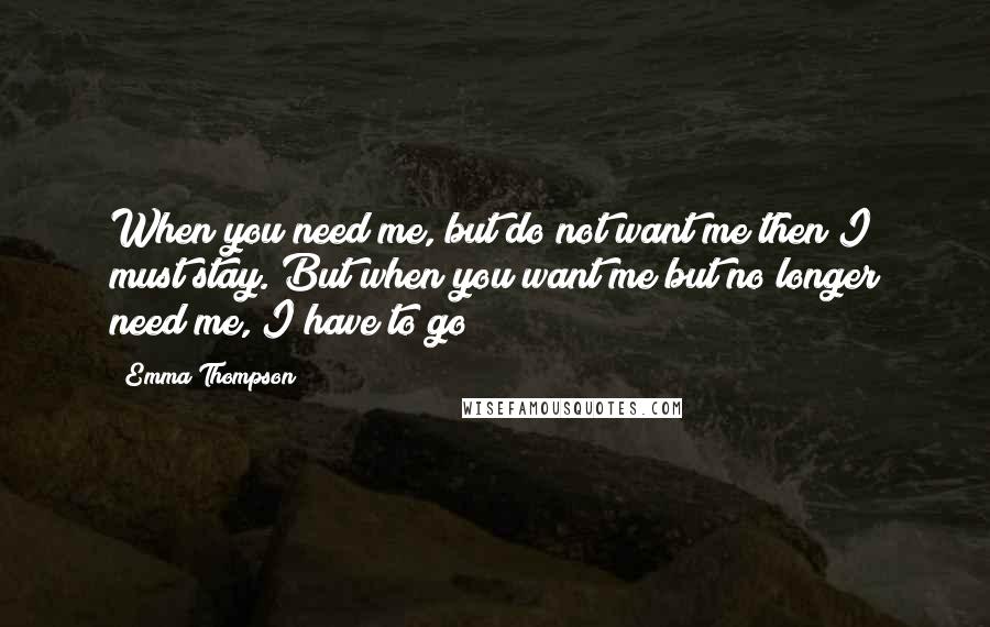 Emma Thompson Quotes: When you need me, but do not want me then I must stay. But when you want me but no longer need me, I have to go