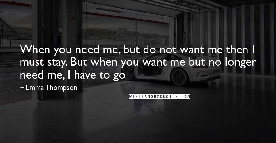 Emma Thompson Quotes: When you need me, but do not want me then I must stay. But when you want me but no longer need me, I have to go