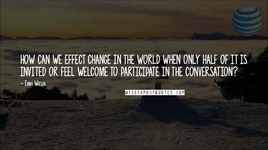 Emma Watson Quotes: HOW CAN WE EFFECT CHANGE IN THE WORLD WHEN ONLY HALF OF IT IS INVITED OR FEEL WELCOME TO PARTICIPATE IN THE CONVERSATION?