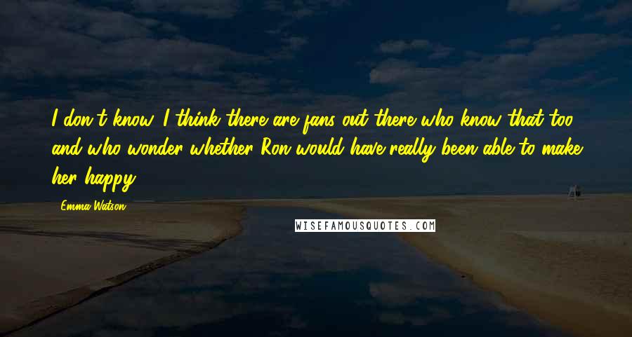 Emma Watson Quotes: I don't know. I think there are fans out there who know that too and who wonder whether Ron would have really been able to make her happy.