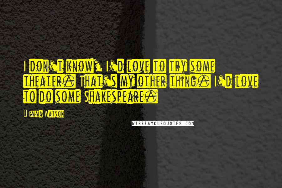 Emma Watson Quotes: I don't know, I'd love to try some theater. That's my other thing. I'd love to do some Shakespeare.