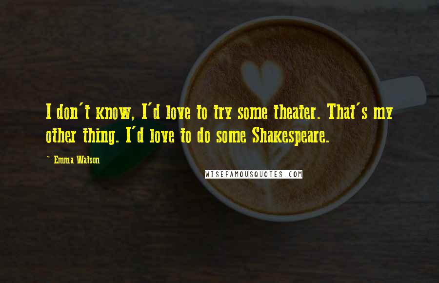 Emma Watson Quotes: I don't know, I'd love to try some theater. That's my other thing. I'd love to do some Shakespeare.
