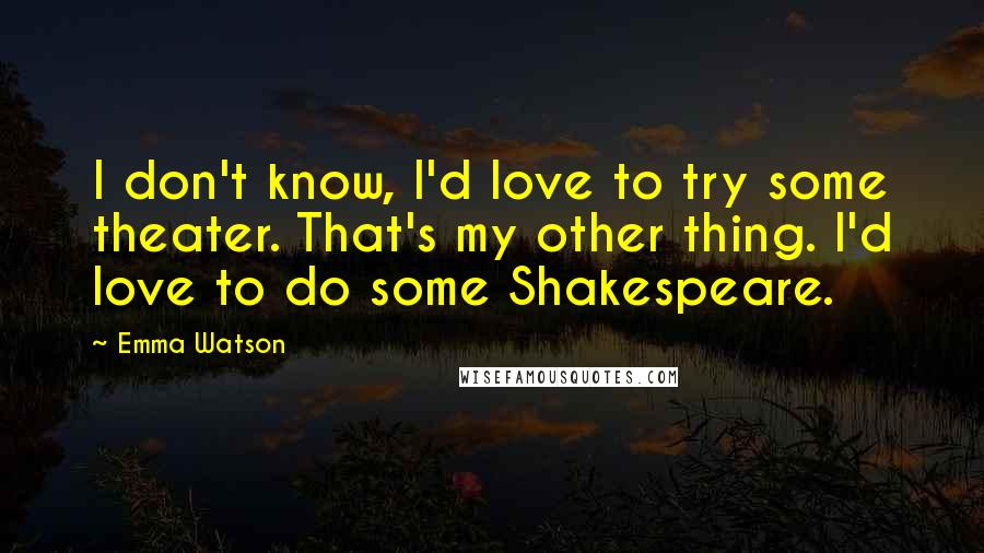 Emma Watson Quotes: I don't know, I'd love to try some theater. That's my other thing. I'd love to do some Shakespeare.