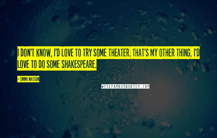 Emma Watson Quotes: I don't know, I'd love to try some theater. That's my other thing. I'd love to do some Shakespeare.