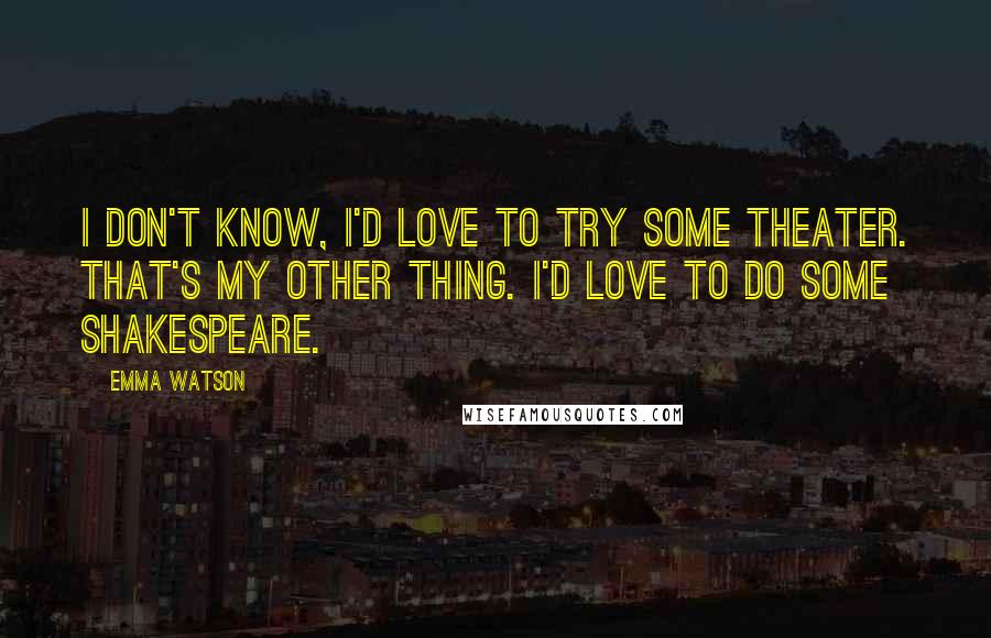 Emma Watson Quotes: I don't know, I'd love to try some theater. That's my other thing. I'd love to do some Shakespeare.