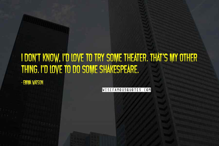 Emma Watson Quotes: I don't know, I'd love to try some theater. That's my other thing. I'd love to do some Shakespeare.