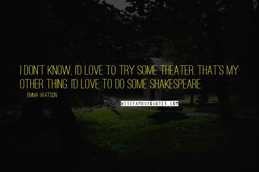 Emma Watson Quotes: I don't know, I'd love to try some theater. That's my other thing. I'd love to do some Shakespeare.