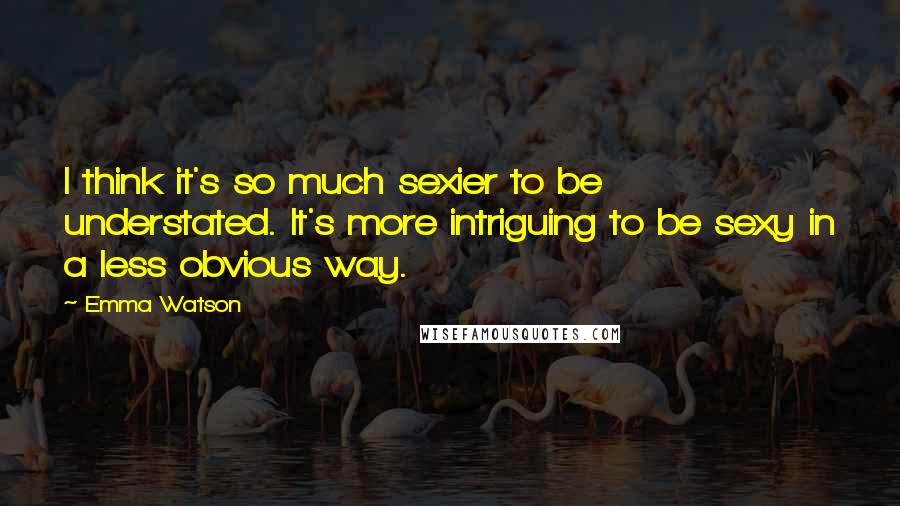 Emma Watson Quotes: I think it's so much sexier to be understated. It's more intriguing to be sexy in a less obvious way.