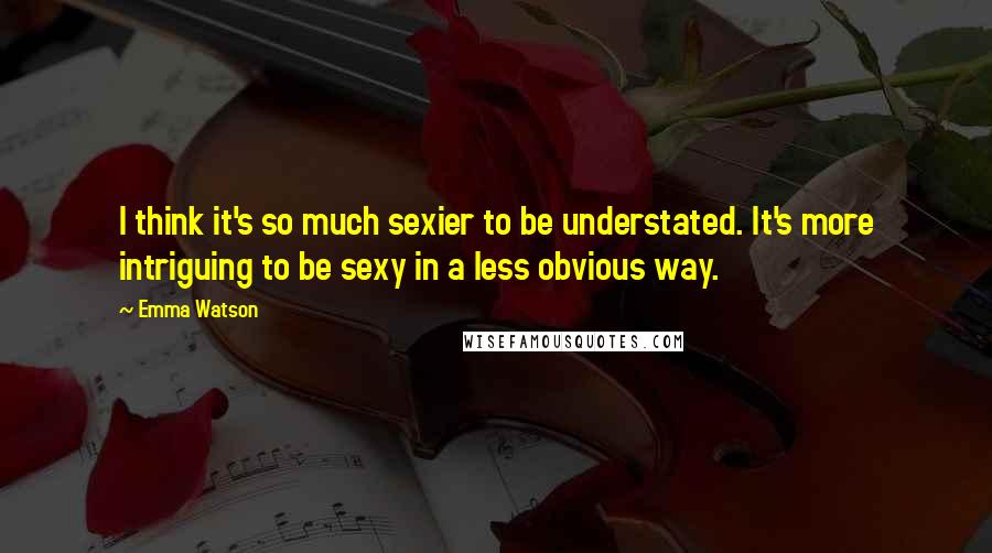 Emma Watson Quotes: I think it's so much sexier to be understated. It's more intriguing to be sexy in a less obvious way.