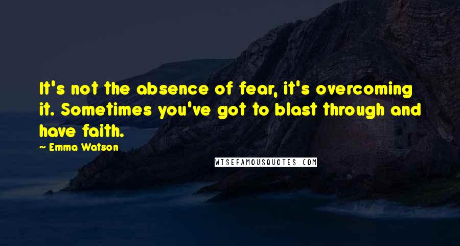 Emma Watson Quotes: It's not the absence of fear, it's overcoming it. Sometimes you've got to blast through and have faith.