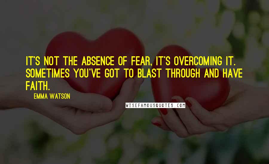 Emma Watson Quotes: It's not the absence of fear, it's overcoming it. Sometimes you've got to blast through and have faith.