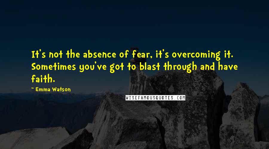 Emma Watson Quotes: It's not the absence of fear, it's overcoming it. Sometimes you've got to blast through and have faith.