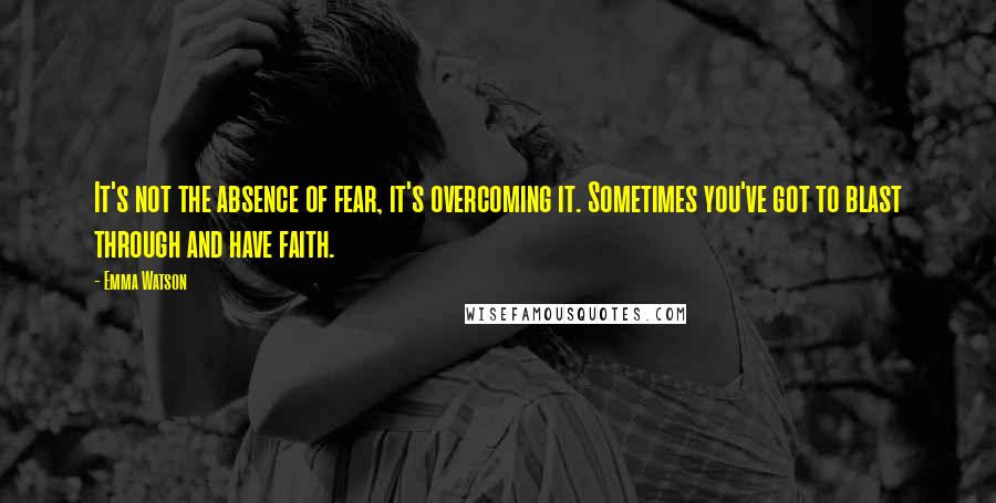 Emma Watson Quotes: It's not the absence of fear, it's overcoming it. Sometimes you've got to blast through and have faith.