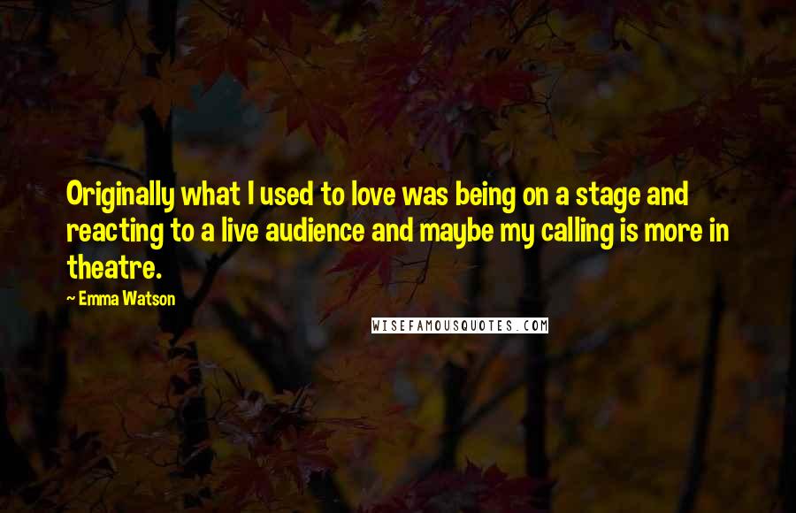 Emma Watson Quotes: Originally what I used to love was being on a stage and reacting to a live audience and maybe my calling is more in theatre.