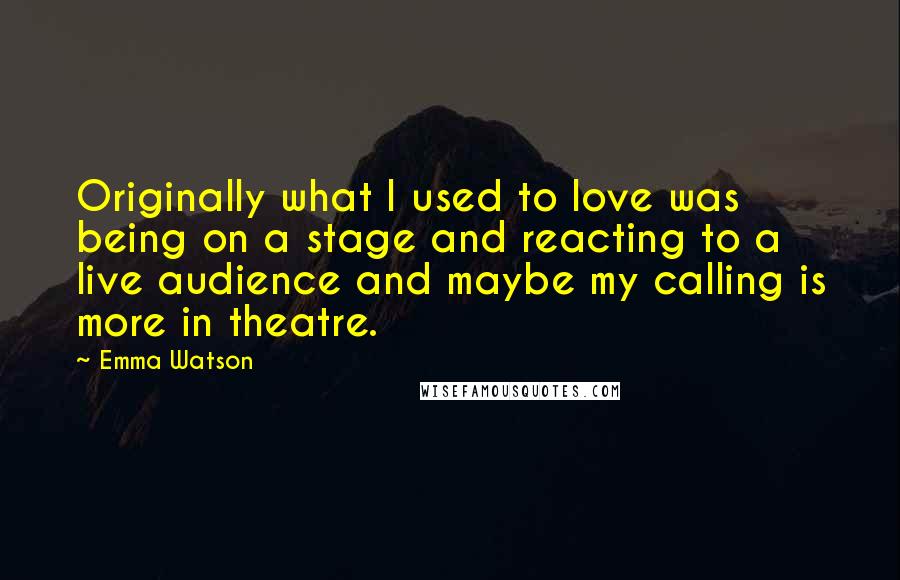 Emma Watson Quotes: Originally what I used to love was being on a stage and reacting to a live audience and maybe my calling is more in theatre.