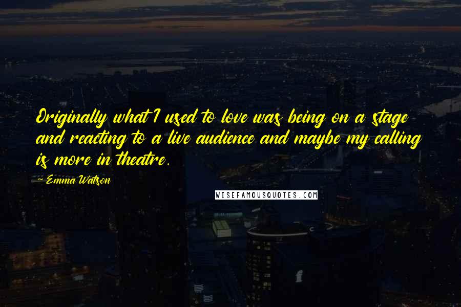 Emma Watson Quotes: Originally what I used to love was being on a stage and reacting to a live audience and maybe my calling is more in theatre.