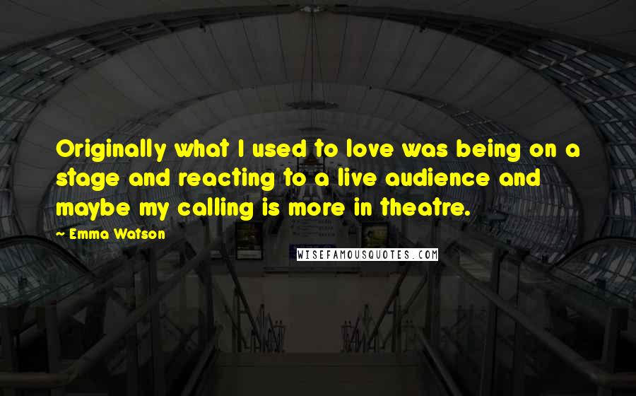 Emma Watson Quotes: Originally what I used to love was being on a stage and reacting to a live audience and maybe my calling is more in theatre.