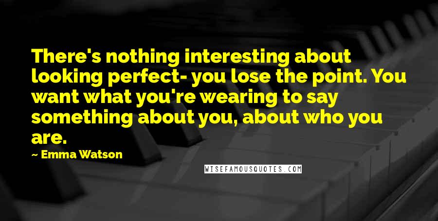 Emma Watson Quotes: There's nothing interesting about looking perfect- you lose the point. You want what you're wearing to say something about you, about who you are.